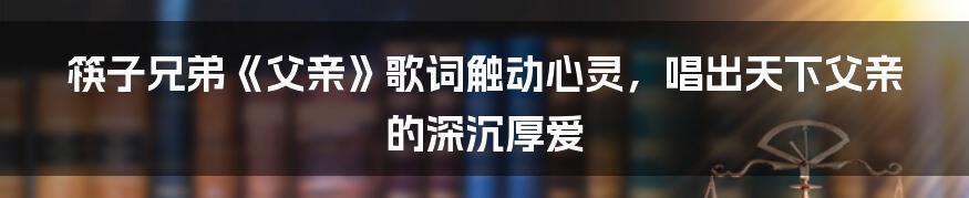 筷子兄弟《父亲》歌词触动心灵，唱出天下父亲的深沉厚爱