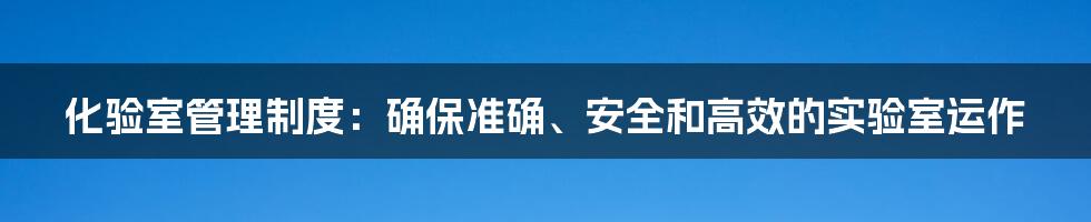 化验室管理制度：确保准确、安全和高效的实验室运作