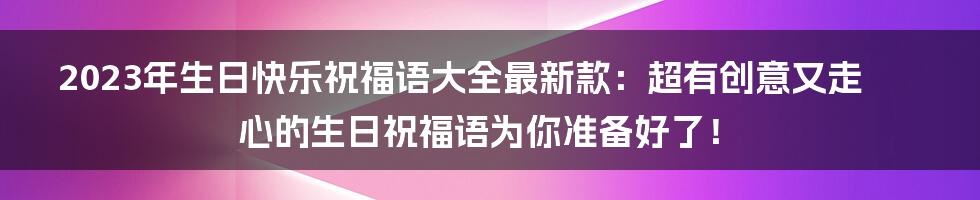 2023年生日快乐祝福语大全最新款：超有创意又走心的生日祝福语为你准备好了！