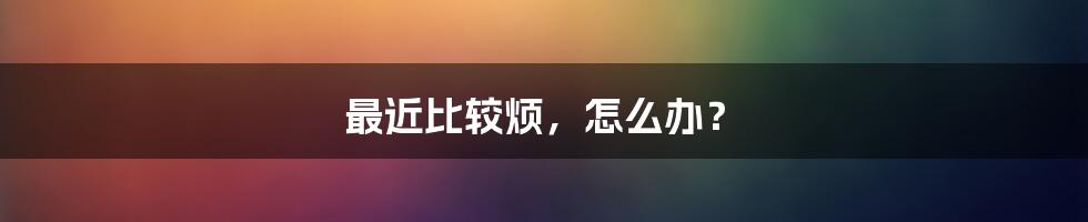 最近比较烦，怎么办？