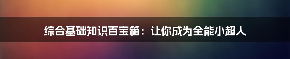 综合基础知识百宝箱：让你成为全能小超人