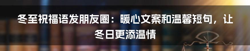 冬至祝福语发朋友圈：暖心文案和温馨短句，让冬日更添温情