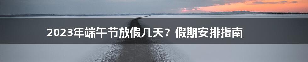 2023年端午节放假几天？假期安排指南