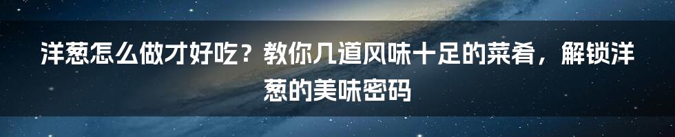 洋葱怎么做才好吃？教你几道风味十足的菜肴，解锁洋葱的美味密码