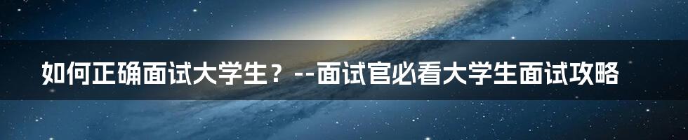 如何正确面试大学生？--面试官必看大学生面试攻略