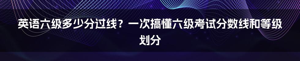 英语六级多少分过线？一次搞懂六级考试分数线和等级划分