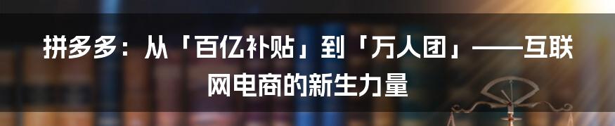 拼多多：从「百亿补贴」到「万人团」——互联网电商的新生力量