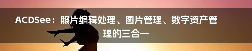 ACDSee：照片编辑处理、图片管理、数字资产管理的三合一