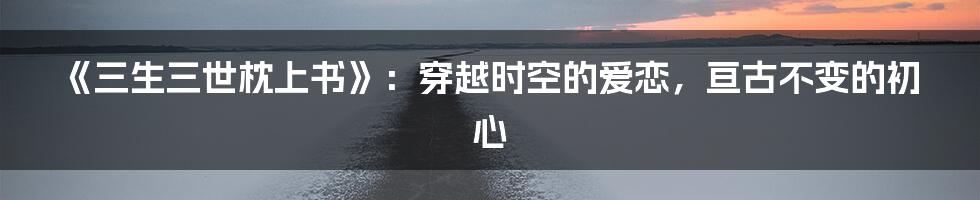 《三生三世枕上书》：穿越时空的爱恋，亘古不变的初心