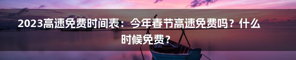 2023高速免费时间表：今年春节高速免费吗？什么时候免费？