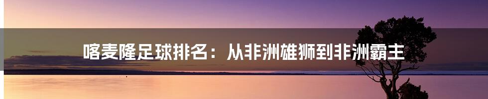 喀麦隆足球排名：从非洲雄狮到非洲霸主