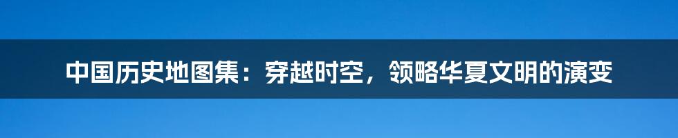 中国历史地图集：穿越时空，领略华夏文明的演变