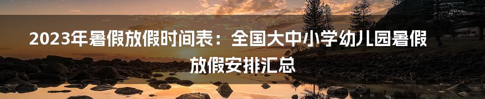 2023年暑假放假时间表：全国大中小学幼儿园暑假放假安排汇总