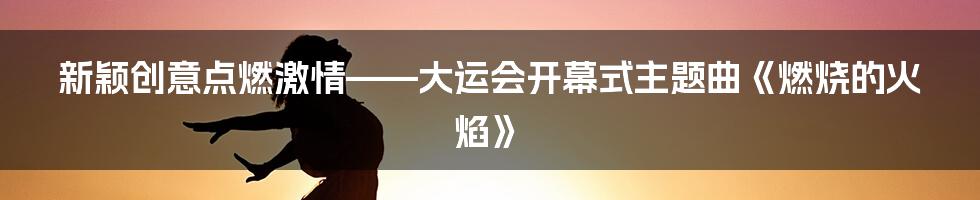 新颖创意点燃激情——大运会开幕式主题曲《燃烧的火焰》