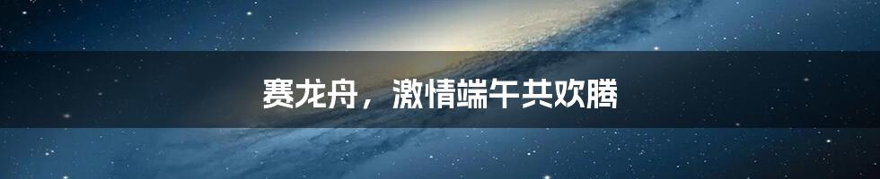 赛龙舟，激情端午共欢腾