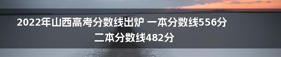 2022年山西高考分数线出炉 一本分数线556分 二本分数线482分