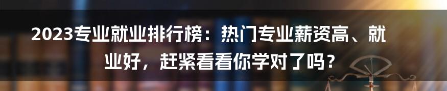 2023专业就业排行榜：热门专业薪资高、就业好，赶紧看看你学对了吗？