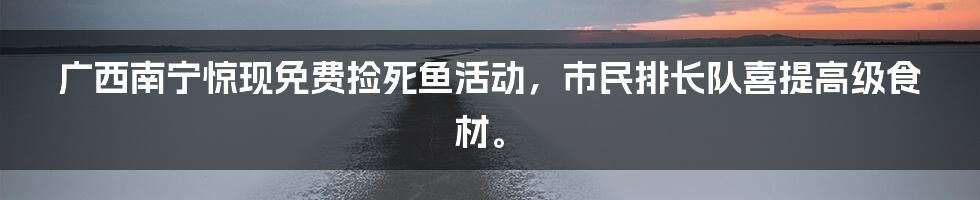 广西南宁惊现免费捡死鱼活动，市民排长队喜提高级食材。