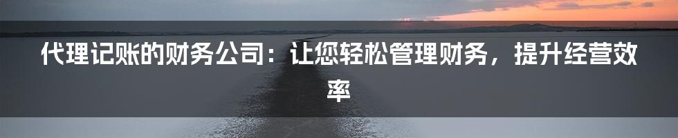 代理记账的财务公司：让您轻松管理财务，提升经营效率