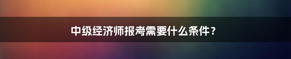 中级经济师报考需要什么条件？