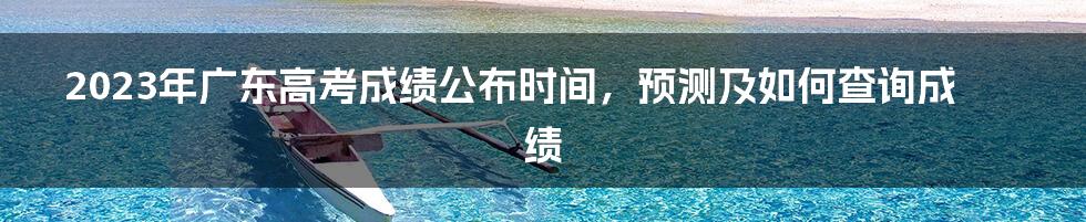 2023年广东高考成绩公布时间，预测及如何查询成绩