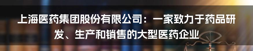 上海医药集团股份有限公司：一家致力于药品研发、生产和销售的大型医药企业