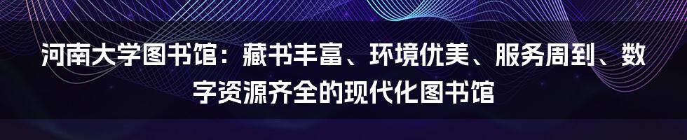 河南大学图书馆：藏书丰富、环境优美、服务周到、数字资源齐全的现代化图书馆