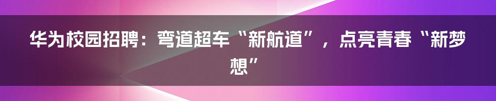 华为校园招聘：弯道超车“新航道”，点亮青春“新梦想”