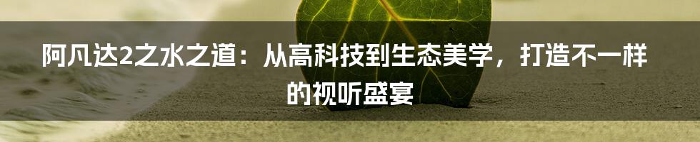 阿凡达2之水之道：从高科技到生态美学，打造不一样的视听盛宴