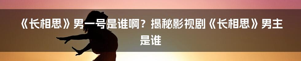 《长相思》男一号是谁啊？揭秘影视剧《长相思》男主是谁