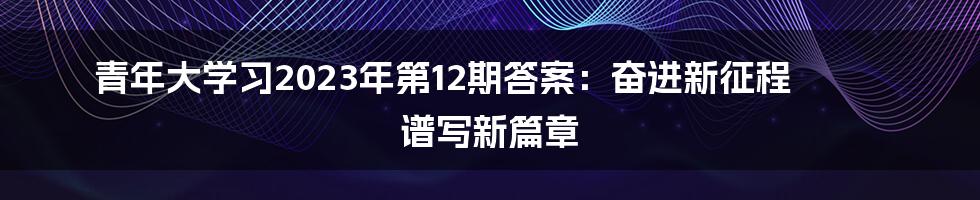 青年大学习2023年第12期答案：奋进新征程 谱写新篇章