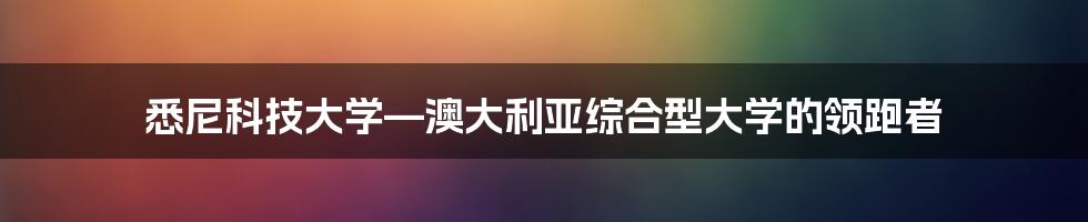 悉尼科技大学—澳大利亚综合型大学的领跑者