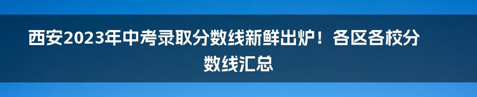 西安2023年中考录取分数线新鲜出炉！各区各校分数线汇总