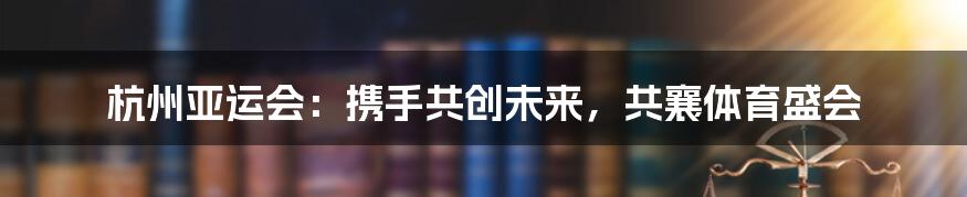 杭州亚运会：携手共创未来，共襄体育盛会