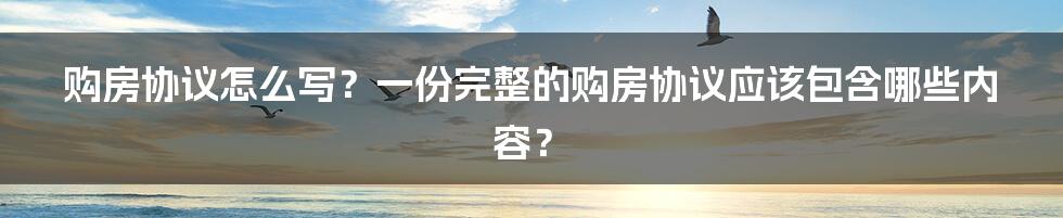 购房协议怎么写？一份完整的购房协议应该包含哪些内容？