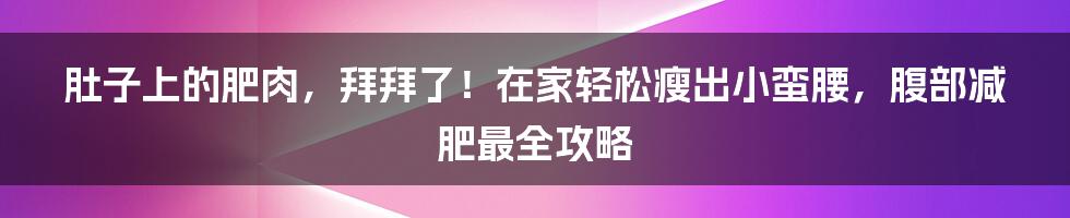 肚子上的肥肉，拜拜了！在家轻松瘦出小蛮腰，腹部减肥最全攻略