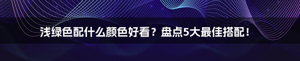 浅绿色配什么颜色好看？盘点5大最佳搭配！