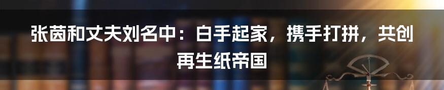 张茵和丈夫刘名中：白手起家，携手打拼，共创再生纸帝国