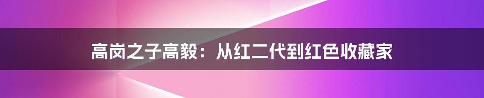 高岗之子高毅：从红二代到红色收藏家