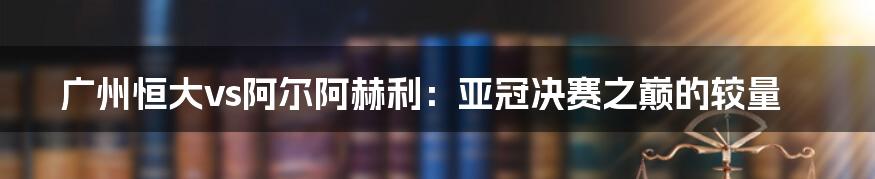 广州恒大vs阿尔阿赫利：亚冠决赛之巅的较量