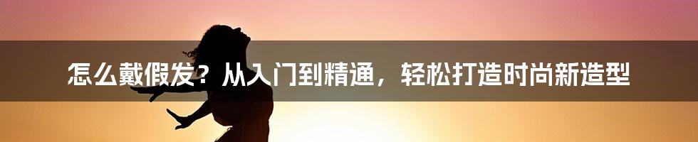 怎么戴假发？从入门到精通，轻松打造时尚新造型