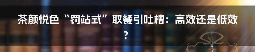 茶颜悦色“罚站式”取餐引吐槽：高效还是低效？