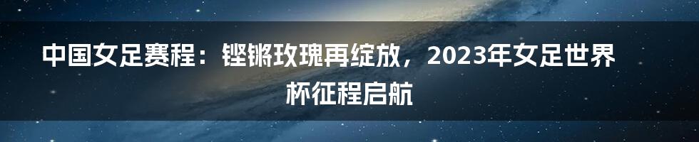 中国女足赛程：铿锵玫瑰再绽放，2023年女足世界杯征程启航