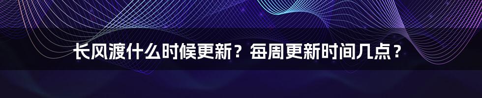 长风渡什么时候更新？每周更新时间几点？