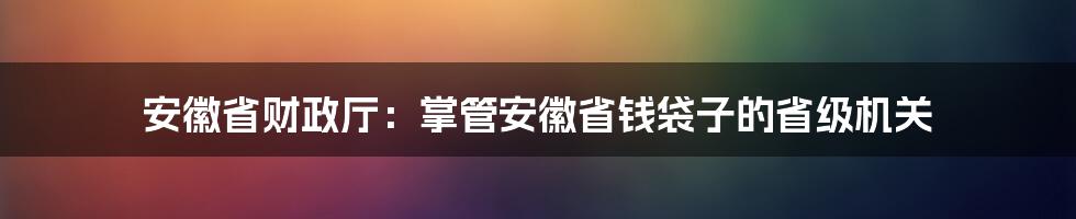 安徽省财政厅：掌管安徽省钱袋子的省级机关