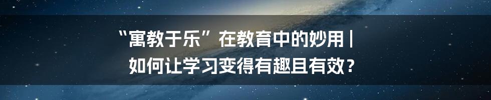 “寓教于乐”在教育中的妙用 | 如何让学习变得有趣且有效？