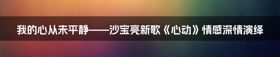 我的心从未平静——沙宝亮新歌《心动》情感深情演绎