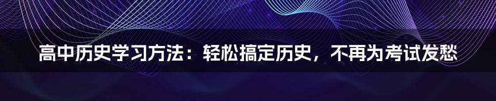 高中历史学习方法：轻松搞定历史，不再为考试发愁