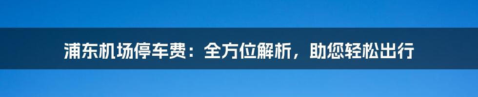 浦东机场停车费：全方位解析，助您轻松出行