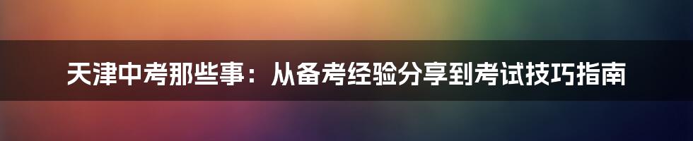 天津中考那些事：从备考经验分享到考试技巧指南